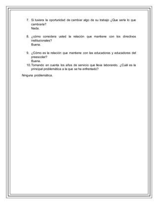7. Si tuviera la oportunidad de cambiar algo de su trabajo ¿Que sería lo que
cambiaría?
Nada.
8. ¿cómo considera usted la relación que mantiene con los directivos
institucionales?
Buena.
9. ¿Cómo es la relación que mantiene con las educadoras y educadores del
preescolar?
Buena.
10.Tomando en cuenta los años de servicio que lleva laborando, ¿Cuál es la
principal problemática a la que se ha enfrentado?
Ninguna problemática.
 
