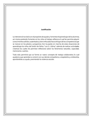 Justificación
La intervenciónse dará con el propósitodeayudary fomentarel aprendizaje delosalumnos,
así mismo pretendo fomentar en los niños el trabajo reflexivo el cual les permita adquirir
conocimientossólidos,sustentadosy bien enfocadoshacia el logrodelascompetenciasque
se marcan en los planes y programas. Con la puesta en marcha de estas situaciones de
aprendizaje los niños del Jardín de Niños “Luis G. Urbina” además de realizar actividades
creativas las cuales les permitan reflexionar sobre los fenómenos naturales, capacidad,
memorame, cuentos.
Todo esto permitirá que se forme un nuevo concepto de trabajo colaborativo, lo cual
ayudará a que aprendan a convivir con sus demás compañeros, a respetarlos y a tolerarlos,
aportándoles su ayuda, previniendo la violencia escolar.
 