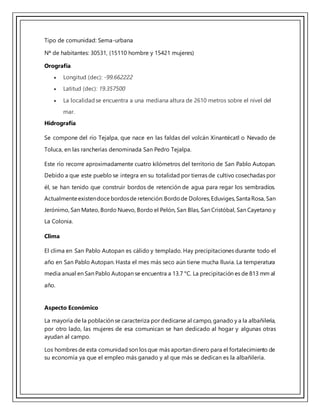 Tipo de comunidad: Sema-urbana
Nª de habitantes: 30531, (15110 hombre y 15421 mujeres)
Orografía
 Longitud (dec): -99.662222
 Latitud (dec): 19.357500
 La localidadse encuentra a una mediana altura de 2610 metros sobre el nivel del
mar.
Hidrografía
Se compone del río Tejalpa, que nace en las faldas del volcán Xinantécatl o Nevado de
Toluca, en las rancherías denominada San Pedro Tejalpa.
Este río recorre aproximadamente cuatro kilómetros del territorio de San Pablo Autopan.
Debido a que este pueblo se integra en su totalidad por tierras de cultivo cosechadas por
él, se han tenido que construir bordos de retención de agua para regar los sembradíos.
Actualmenteexistendoce bordosde retención:Bordode Dolores,Eduviges,Santa Rosa, San
Jerónimo, San Mateo, Bordo Nuevo, Bordo el Pelón, San Blas, San Cristóbal, San Cayetano y
La Colonia.
Clima
El clima en San Pablo Autopan es cálido y templado. Hay precipitaciones durante todo el
año en San Pablo Autopan. Hasta el mes más seco aún tiene mucha lluvia. La temperatura
media anual en San Pablo Autopan se encuentra a 13.7 °C. La precipitación es de 813 mm al
año.
Aspecto Económico
La mayoría de la población se caracteriza por dedicarse al campo, ganado y a la albañilería,
por otro lado, las mujeres de esa comunican se han dedicado al hogar y algunas otras
ayudan al campo.
Los hombres de esta comunidad son los que más aportan dinero para el fortalecimiento de
su economía ya que el empleo más ganado y al que más se dedican es la albañilería.
 