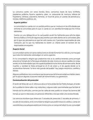 La comunica cuenta con varias tiendas, Oxxo, carnicerías, bases de taxis, tortillería,
papelerías, pollerías, florería, zapatería, cyber, un restaurante de mariscos, talleres de
hojalatería, vidrieras, carpintería, herrerías, un local de pizza, un puesto de periódicos y
revistas, teléfonos públicos, etc.
Aspecto político
La comunidad no cuenta con un partido político que se involucre en las dificultades que
enfrenta la comunidad, pero lo que sí cuenta es con planillas formadas por los mimos
habitantes.
Cuenta con una delegación, en la cual pueden acudir los habitantes para solicitar algún
Servicio Público o firma de algunos documentos que estén dentro de la comunidad, pero
por lo que nos percatamos es que tan solo cuenta con 2 personas responsables de esta
institución, por lo que los habitantes no tienen un interés sobre el nombre de los
responsables encargados.
Aspecto Social
La comunidad cuenta con varias instituciones en donde fomentan los valores y normas para
que todos los habitantes sobresalgan en varios aspectos.
En la comunidad la religión que predomina más es la católica teniendo como principal
atracción el templo de la Parroquia alrededor de esta misma se ubican capillas con áreas
verdes, en las festividades que más ayuda la población es las fechas de semana santa, día de
muertos y navidad, la fiesta principal es el 25 de enero y 4 de agosto donde se le
acostumbran llamarse “La feria más grande del pueblo” hay juegos mecánicos, castillos y
danzas.
Algunos pobladores nos comentaron que las personas de la tercera edad aun hablan otomí,
por lo que en algunas ocasiones tratan de transmitírselo a su generación.
Contextualización del preescolar
El Jardín de Niños de Luis G. Urbina se ubica en la localidad de San Pablo Autopan, el centro
de la población tiene calles muy reducidas y algunas están pavimentadas que facilitan el
tránsito de los vehículos, caminar por las calles de este pueblo es romper las barreras del
tiempo ya que te relacionas con personas diferentes a las que están uno acostumbrado.
Los servicios escolares que ofrece son 2 escuelas de preescolar, 2 escuelas de primaria, 1
escuela de secundaria, en la comunidad la religión que predomina es la católica, cuenta con
una biblioteca,escuela para adultosasí mismocomoun campodefutbol.Es una comunidad
 