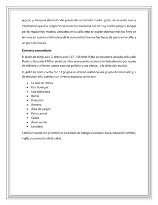segura, y tranquila alrededor del preescolar no transita mucha gente, de acuerdo con la
información que nos proporcionó un vecino menciona que no hay mucho peligro, aunque
por lo regular hay muchos borrachos en la calle, esto se puede observar más los fines de
semana; en cuanto a la limpieza de la comunidad, hay muchas heces de perro en la calle, y
un poco de basura.
Contexto comunitario
El Jardín de Niños Luis G. Urbina con C.C.T. 15ENJN4153M, se encuentra ubicado en la calle
PlutarcoGonzales#106 el jardíndeniños se encuentra rodeadodel ladoderechoporlocales
de vidriería y al frente cuenta con una pollería y una tienda, , y la dirección escolar.
El jardín de niños cuenta con 11 grupos en el turno matutino seis grupos de tercer año y 5
de segundo año, cuentas con diversos espacios como son:
 La sala de ritmos
 Dos bodegas
 Una biblioteca
 Baños
 Dirección
 Arenero
 Área de juegos
 Patio central
 Casita
 Áreas verdes
 Lavadero
También cuenta con promotores en 4 áreas de trabajo: educación física, educación artística,
inglés y promoción de la salud.
 
