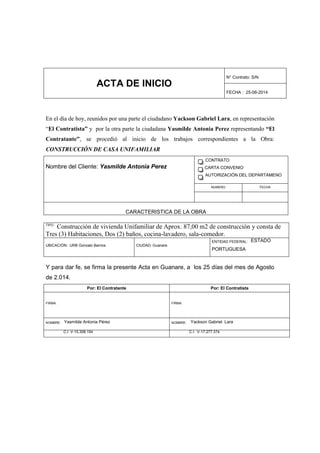 ACTA DE INICIO
N° Contrato: S/N
FECHA : 25-08-2014
En el día de hoy, reunidos por una parte el ciudadano Yackson Gabriel Lara, en representación
“El Contratista” y por la otra parte la ciudadana Yasmilde Antonia Perez representando “El
Contratante”, se procedió al inicio de los trabajos correspondientes a la Obra:
CONSTRUCCIÓN DE CASA UNIFAMILIAR
Nombre del Cliente: Yasmilde Antonia Perez
CONTRATO
CARTA CONVENIO
AUTORIZACIÓN DEL DEPARTAMENO
NUMERO FECHA
CARACTERISTICA DE LA OBRA
TIPO:
Construcción de vivienda Unifamiliar de Aprox. 87,00 m2 de construcción y consta de
Tres (3) Habitaciones, Dos (2) baños, cocina-lavadero, sala-comedor.
UBICACIÓN: URB Gonzalo Barrios CIUDAD: Guanare
ENTIDAD FEDERAL: ESTADO
PORTUGUESA
Y para dar fe, se firma la presente Acta en Guanare, a los 25 días del mes de Agosto
de 2.014.
Por: El Contratante Por: El Contratista
FIRMA: FIRMA:
NOMBRE: Yasmilde Antonia Pérez NOMBRE: Yackson Gabriel Lara
C.I. V-15.308.194 C.I. V-17.277.374
 