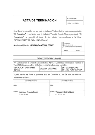 ACTA DE TERMINACIÓN
N° Contrato: S/N
FECHA : 24-11-2014
En el día de hoy, reunidos por una parte el ciudadano Yackson Gabriel Lara, en representación
“El Contratista” y por la otra parte el ciudadano Yasmilde Antonia Pérez representando “El
Contratante”, se procedió al inicio de los trabajos correspondientes a la Obra:
CONSTRUCCIÓN DE CASA UNIFAMILIAR
Nombre del Cliente: YASMILDE ANTONIA PEREZ
CONTRATO
CARTA CONVENIO
AUTORIZACIÓN DEL DEPARTAMENO
NUMERO FECHA
CARACTERISTICA DE LA OBRA
TIPO:
Construcción de vivienda Unifamiliar de Aprox. 87,00 m2 de construcción y consta de
Tres (3) Habitaciones, Dos (2) baños, cocina-lavadero, sala-comedor.
UBICACIÓN:
Urb Gonzalo
Barrios
CIUDAD:
GUANARE
ENTIDAD FEDERAL:
ESTADO PORTUGUESA
Y para dar fe, se firma la presente Acta en Guanare, a los 24 días del mes de
Noviembre de 2.014.
Por: El Contratante Por: El Contratista
FIRMA: FIRMA:
NOMBRE:
Yasmilde Antonia Pérez NOMBRE:
Yackson Gabriel Lara
C.I. V-15.308.194 C.I. V-17.277.374
 