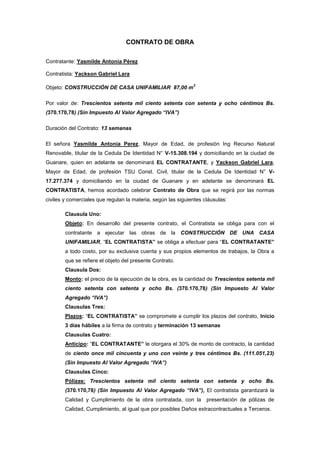 CONTRATO DE OBRA
Contratante: Yasmilde Antonia Pérez
Contratista: Yackson Gabriel Lara
Objeto: CONSTRUCCIÓN DE CASA UNIFAMILIAR 87,00 m
2
Por valor de: Trescientos setenta mil ciento setenta con setenta y ocho céntimos Bs.
(370.170,78) (Sin Impuesto Al Valor Agregado “IVA”)
Duración del Contrato: 13 semanas
El señora Yasmilde Antonia Perez, Mayor de Edad, de profesión Ing Recurso Natural
Renovable, titular de la Cedula De Identidad N° V-15.308.194 y domiciliando en la ciudad de
Guanare, quien en adelante se denominará EL CONTRATANTE, y Yackson Gabriel Lara,
Mayor de Edad, de profesión TSU Const. Civil, titular de la Cedula De Identidad N° V-
17.277.374 y domiciliando en la ciudad de Guanare y en adelante se denominará EL
CONTRATISTA, hemos acordado celebrar Contrato de Obra que se regirá por las normas
civiles y comerciales que regulan la materia, según las siguientes cláusulas:
Clausula Uno:
Objeto: En desarrollo del presente contrato, el Contratista se obliga para con el
contratante a ejecutar las obras de la CONSTRUCCIÓN DE UNA CASA
UNIFAMILIAR, “EL CONTRATISTA” se obliga a efectuar para “EL CONTRATANTE”
a todo costo, por su exclusiva cuenta y sus propios elementos de trabajos, la Obra a
que se refiere el objeto del presente Contrato.
Clausula Dos:
Monto: el precio de la ejecución de la obra, es la cantidad de Trescientos setenta mil
ciento setenta con setenta y ocho Bs. (370.170,78) (Sin Impuesto Al Valor
Agregado “IVA”)
Clausulas Tres:
Plazos: “EL CONTRATISTA” se compromete a cumplir los plazos del contrato, Inicio
3 días hábiles a la firma de contrato y terminación 13 semanas
Clausulas Cuatro:
Anticipo: “EL CONTRATANTE” le otorgara el 30% de monto de contracto, la cantidad
de ciento once mil cincuenta y uno con veinte y tres céntimos Bs. (111.051,23)
(Sin Impuesto Al Valor Agregado “IVA”)
Clausulas Cinco:
Pólizas: Trescientos setenta mil ciento setenta con setenta y ocho Bs.
(370.170,78) (Sin Impuesto Al Valor Agregado “IVA”), El contratista garantizará la
Calidad y Cumplimiento de la obra contratada, con la presentación de pólizas de
Calidad, Cumplimiento, al igual que por posibles Daños extracontractuales a Terceros.
 