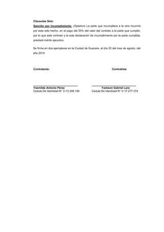 Clausulas Seis:
Sanción por Incumplimiento: (Optativo) La parte que incumpliera a la otra incurrirá
por este sólo hecho, en el pago del 20% del valor del contrato a la parte que cumplió,
por lo que este contrato y la sola declaración de incumplimiento por la parte cumplida,
prestará mérito ejecutivo.
Se firma en dos ejemplares en la Ciudad de Guanare, el día 20 del mes de agosto, del
año 2014
Contratante: Contratista
_____________________________ _____________________________
Yasmilde Antonia Pérez Yackson Gabriel Lara
Cedula De Identidad N° V-15.308.194 Cedula De Identidad N° V-17.277.374
 
