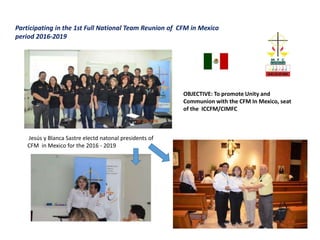 OBJECTIVE: To promote Unity and
Communion with the CFM In Mexico, seat
of the ICCFM/CIMFC
Participating in the 1st Full National Team Reunion of CFM in Mexico
period 2016-2019
Jesús y Blanca Sastre electd natonal presidents of
CFM in Mexico for the 2016 - 2019
 