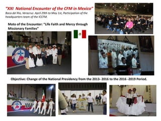 “XXI National Encounter of the CFM in Mexico”
Boca del Rio, Veracruz. April 29th to May 1st, Participation of the
headquarters team of the ICCFM.
Objective: Change of the National Presidency from the 2013- 2016 to the 2016 -2019 Period.
Moto of the Encounter: “Life Faith and Mercy through
Missionary Families”
 