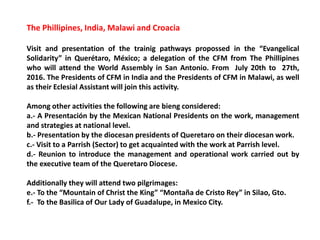 The Phillipines, India, Malawi and Croacia
Visit and presentation of the trainig pathways propossed in the “Evangelical
Solidarity” in Querétaro, México; a delegation of the CFM from The Phillipines
who will attend the World Assembly in San Antonio. From July 20th to 27th,
2016. The Presidents of CFM in India and the Presidents of CFM in Malawi, as well
as their Eclesial Assistant will join this activity.
Among other activities the following are bieng considered:
a.- A Presentación by the Mexican National Presidents on the work, management
and strategies at national level.
b.- Presentation by the diocesan presidents of Queretaro on their diocesan work.
c.- Visit to a Parrish (Sector) to get acquainted with the work at Parrish level.
d.- Reunion to introduce the management and operational work carried out by
the executive team of the Queretaro Diocese.
Additionally they will attend two pilgrimages:
e.- To the “Mountain of Christ the King” “Montaña de Cristo Rey” in Silao, Gto.
f.- To the Basilica of Our Lady of Guadalupe, in Mexico City.
 