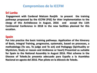 Sri Lanka
Engagement with Cardenal Malcom Ranjith to present the training
pathways propossed by the ICCFM (PSE) for thier implementation to the
clergy of this Archdiocese in August, 2016 and accept the 11th
Continental Conference in 2018 in the new facilities planned for this
occation.
Spain
Put into practice the basic training pathways. Application of the Itinerary
of Basic, Integral Training, progressive, systematic, based on processes, a
methodology (To see, To judge and To act) and Pedagogy (Spirituality or
Mysticism, Study or reason and Ambiance or heart) Presented as suitable
for Spain to the National Assembly in August 2016. Pilot scheme in the
Diocese of Toledo.Se presenta adecuado para España a la Asamblea
Nacional en agosto del 2016. Plan piloto en la diócesis de Toledo.
Compromisos de la ICCFM
 