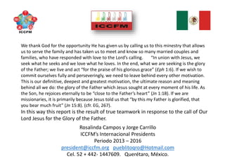 Rosalinda Campos y Jorge Carrillo
ICCFM’s Internacional Presidents
Periodo 2013 – 2016
president@iccfm.org pueblitoqro@Hotmail.com
Cel. 52 + 442- 1447609. Querétaro, México.
We thank God for the opportunity He has given us by calling us to this minestry that allows
us to serve the family and has taken us to meet and know so many married couples and
families, who have responded with love to the Lord’s calling. “In union with Jesus, we
seek what he seeks and we love what he loves. In the end, what we are seeking is the glory
of the Father; we live and act “for the praise of his glorious grace” (Eph 1:6). If we wish to
commit ourselves fully and perseveringly, we need to leave behind every other motivation.
This is our definitive, deepest and greatest motivation, the ultimate reason and meaning
behind all we do: the glory of the Father which Jesus sought at every moment of his life. As
the Son, he rejoices eternally to be “close to the Father’s heart” (Jn 1:18). If we are
missionaries, it is primarily because Jesus told us that “by this my Father is glorified, that
you bear much fruit” (Jn 15:8). (cfr. EG, 267).
In this way this report is the result of true teamwork in response to the call of Our
Lord Jesus for the Glory of the Father.
 