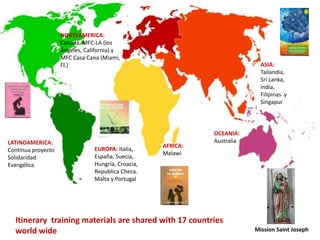 EUROPA: Italia,
España, Suecia,
Hungría, Croacia,
Republica Checa.
Malta y Portugal
ASIA:
Tailandia,
Sri Lanka,
India,
Filipinas y
Singapur
LATINOAMERICA:
Continua proyecto
Solidaridad
Evangélica
AFRICA:
Malawi
OCEANIA:
Australia
NORTEAMERICA:
Canadá, MFC-LA (los
Ángeles, California) y
MFC Casa Cana (Miami,
Fl.)
Itinerary training materials are shared with 17 countries
world wide Mission Saint Joseph
 
