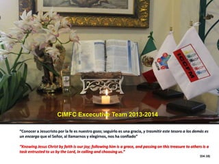 CIMFC Excecutive Team 2013-2014
“Conocer a Jesucristo por la fe es nuestro gozo; seguirlo es una gracia, y trasmitir este tesoro a los demás es
un encargo que el Señor, al llamarnos y elegirnos, nos ha confiado”
“Knowing Jesus Christ by faith is our joy; following him is a grace, and passing on this treasure to others is a
task entrusted to us by the Lord, in calling and choosing us.”
(DA 18)
 