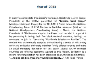 .
In order to consolidate this period’s work plan, Rosallinda y Jorge Carrilo,
Presidents of the ICCFM, presented the “Mission Saint Joseph”
Missionary triennial Project for the 2013-2016 Period before the National
Coordinating Team of CFM Mexico in Cordoba, Veracruz (seat of the
National Headquarters Coordinating team) . There, the National
Presidents of CFM Mexico adopted the Project and decided to support it
by presenting it during their five block national reunions, inviting the
members to join in “becoming Worldwide Missionary Families”. The
motion was unanimously accepted demonstrating a sense of missionary
unity and solidarity and every member family offered to pray and make
an anual monetary donnation for this cause. Several ICCFM member
countries are offering economic support to this Project. Solidarity as a
means for evangelization has been promoted as a Christian commitment.
“….no one can be a missionary without solidarity…”, H.H. Pope Francis
 