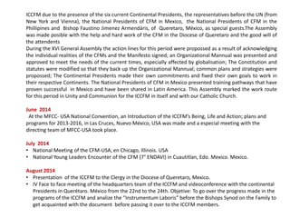 ICCFM due to the presence of the six current Continental Presidents, the representatives before the UN (from
New York and Vienna), the National Presidents of CFM in Mexico, the National Presidents of CFM in the
Phillipines and Bishop Faustino Jimenez Armendáris, of Queretaro, México, as special guests.The Assembly
was made posible with the help and hard work of the CFM in the Diocese of Queretaro and the good will of
the attendents
During the XVI General Assembly the action lines for this period were propossed as a result of acknowledging
the individual realities of the CFMs and the Manifesto signed; an Organizational Mannual was presented and
approved to meet the needs of the current times, especially affected by globalisation; The Constitution and
statutes were modified so that they back up the Organizational Mannual; common plans and strategies were
propossed; The Continental Presidents made their own commitments and fixed their own goals to work in
their respective Continents. The National Presidents of CFM in Mexico presented training pathways that have
proven successful in Mexico and have been shared in Latin America. This Assembly marked the work route
for this period in Unity and Communion for the ICCFM in itself and with our Catholic Church.
June 2014
At the MFCC- USA National Convention, an Introduction of the ICCFM’s Being, Life and Action; plans and
programs for 2013-2016, in Las Cruces, Nuevo México, USA was made and a especial meeting with the
directing team of MFCC-USA took place.
July 2014
• National Meeting of the CFM-USA, en Chicago, Illinois. USA
• National Young Leaders Encounter of the CFM (7° ENDAVI) in Cuautitlan, Edo. Mexico. Mexico.
August 2014
• Presentation of the ICCFM to the Clergy in the Diocese of Queretaro, Mexico.
• IV Face to face meeting of the headquarters team of the ICCFM and videoconference with the continental
Presidents in Querétaro. México from the 22nd to the 24th. Objetive: To go over the progress made in the
programs of the ICCFM and analize the “Instrumentum Laboris” before the Bishops Synod on the Family to
get acquainted with the document before passing it over to the ICCFM members.
 