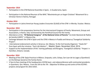 September 2014
• Participation in the CFM National Assembly in Spain, in Guadarrama, Spain.
• Participation in the National Reunion of the MHC “Movimiento por un hogar Cristiano” Movement for a
Christian Home in Fatima, Portugal.
October 2014
• Participation in Latino American Young Leaders Encounter (ELAJO) of the CFM in Merida, Yucatan. Mexico.
November 2014
• Participation in the preparatory Seminar for the Internacional Congress of Family Movement, Groups and
Associations, in Rome, Italy. Summoned by the Pontificial Council for the Family.
• Attendance at the “97 National Congress” of the National Union of Parents “ la Unión Nacional de Padres
de Familia (UNPF)” in Mexico City.
• Exchange between the CFM in Spain and the CFM in Mexico in Puebla and Veracruz,”Evangelical Solidarity
Project”.
• International endorsement activity in Veracruz, Ver. Mexico. To the Civil Society Organism “Hazte Oir”
from Spain with the initiative: “Each Life Matters” , Madrid, Spain. November 22nd, 2014
• Support to the implementation of the training pathways and Kerygma, “Evangelical solidarity “ Project i n
Hamilton, Ontario. Canada.
December 2014
• Meeting of the CFM Bajío Province in México. (Irapuato, León, Celaya, San Juan de los Lagos y Querétaro)
on the Bishops Synod on the Family theme.
• V face to face meeting of the headquarters ICCFM team and videoconference with continental presidents
in Queretaro. Qro. Mexico. From the 5th to the 7th . Objective:To follow up and contro of the ICCFM’s
projects and program for 2013-2016 .
 
