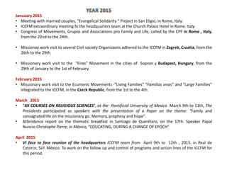 Januaary 2015
• Meeting with married couples, “Evangelical Solidarity “ Project in San Eligio, in Rome, Italy.
• ICCFM extraordinary meeting fo the headquarters team at the Church Palace Hotel in Rome. Italy.
• Congress of Movements, Grupos and Associations pro Family and Life, called by the CPF in Rome , Italy,
from the 22nd to the 24th.
• Missionay work visit to several Civil society Organizaons adhered to the ICCFM in Zagreb, Croatia, from the
26th to the 29th.
• Missionary work visit to the “Fires” Movement in the cities of Sopron y Budapest, Hungary, from the
29th of January to the 1st of February.
February 2015
• Missionary work visit to the Ecumenic Movements ·”Living Families” “Familias vivas” and “Large Families”
integrated to the ICCFM, in the Czeck Republic, from the 1st to the 4th.
March 2015
• “XII COURSES ON RELIGIOUS SCIENCES”, at the Pontificial University of Mexico March 9th to 11th, The
Presidents participated as speakers with the presentation of a Paper on the theme: “Family and
consagrated life on the missionary go. Memory, prophesy and hope”.
• Attendance report on the thematic breakfast in Santiago de Querétaro, on the 17th. Speaker Papal
Nuncio Christophe Pierre, in México, “EDUCATING, DURING A CHANGE OF EPOCH”
April 2015
• VI face to face reunion of the headquarters ICCFM team from April 9th to 12th , 2015. in Real de
Catorce, SLP. México. To work on the follow up and control of programs and action lines of the ICCFM for
this period.
 