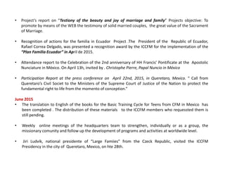 • Project’s report on “Testiony of the beauty and joy of marriage and family” Projects objective: To
promote by means of the WEB the testimony of solid married couples, the great value of the Sacrament
of Marriage.
• Recognition of actions for the familia in Ecuador Project .The President of the Republic of Ecuador,
Rafael Correa Delgado, was presented a recognition award by the ICCFM for the implementation of the
“Plan Familia Ecuador” in April de 2015.
• Attendance report to the Celebration of the 2nd anniversary of HH Francis’ Pontificate at the Apostolic
Nunciature in México. On April 13h, invited by . Christophe Pierre, Papal Nuncio in México
• Participation Report at the press conference on April 22nd, 2015, in Queretaro, Mexico. “ Call from
Queretaro’s Civil Societ to the Ministers of the Supreme Court of Justice of the Nation to protect the
fundamental right to life from the momento of conception.”
June 2015
• The translation to English of the books for the Basic Training Cycle for Teens from CFM in Mexico has
been completed . The distribution of these materials to the ICCFM members who requessted them is
still pending.
• Weekly online meetings of the headquarters team to strengthen, individually or as a group, the
missionary comunity and follow up the development of programs and activities at worldwide level.
• Jiri Ludvík, national presidente of “Large Famiies” from the Czeck Republic, visited the ICCFM
Presidency in the city of Queretaro, Mexico, on hte 28th.
 