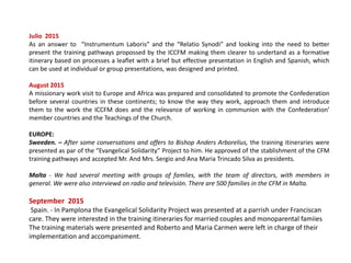 Julio 2015
As an answer to “Instrumentum Laboris” and the “Relatio Synodi” and looking into the need to better
present the training pathways propossed by the ICCFM making them clearer to undertand as a formative
itinerary based on processes a leaflet with a brief but effective presentation in English and Spanish, which
can be used at individual or group presentations, was designed and printed.
August 2015
A missionary work visit to Europe and Africa was prepared and consolidated to promote the Confederation
before several countries in these continents; to know the way they work, approach them and introduce
them to the work the ICCFM does and the relevance of working in communion with the Confederation’
member countries and the Teachings of the Church.
EUROPE:
Sweeden. – After some conversations and offers to Bishop Anders Arborelius, the training itineraries were
presented as par of the “Evangelical Solidarity” Project to him. He approved of the stablishment of the CFM
training pathways and accepted Mr. And Mrs. Sergio and Ana Maria Trincado Silva as presidents.
Malta - We had several meeting with groups of famlies, with the team of directors, with members in
general. We were also interviewd on radio and televisión. There are 500 families in the CFM in Malta.
September 2015
Spain. - In Pamplona the Evangelical Solidarity Project was presented at a parrish under Franciscan
care. They were interested in the training itineraries for married couples and monoparental famiies
The training materials were presented and Roberto and Maria Carmen were left in charge of their
implementation and accompaniment.
 