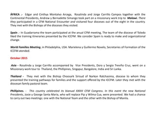 ÁFRICA .- Edgar and Cinthya Montalvo Arcega, Rosalinda and Jorge Carrillo Campos together with the
Continental Presidents, Andrew y Bernadette Simango took part on a missionary work trip to Malawi. There
they participated in a CFM National Encounter and visitared four dioceses out of the eight in the country.
They met with the Bishops of the dioceses they visited.
Spain .- In Guadarrama the team participated at the anual CFM meeting, The team of the diocese of Toledo
liked the training itineraries presented by the ICCFM. We consider Spain is ready to make and organizational
change.
World Families Meeting, in Philadelphia, USA. Marielena y Guillermo Novelo, Secretaries of Formation of the
ICCFM atended.
October 2015
Asia - Rosalinda y Jorge Carrillo accompanied by Vice Presidents, Dora y Sergio Treviño Cruz, went on a
Missionary work tour to Thailand, the Phillipines, Singapur, Bangalore, India and Sri Lanka.
Thailand - They met with the Bishop Choosark Sirisud of Narkon Ratchasima, diocese to whom they
presented the training pathways for families and the support offered by the ICCFM. Later they met with the
diocesan family pastoral team.
Phillipines. - This country celebrated its bianual XXXIII CFM Congress. In this event the new National
Presidents, Josie y George Santa Maria, who will replace Pip y Wilma Cua, were presented. We had a chance
to carry out two meetings: one with the National Team and the other with the Bishop of Manila.
 