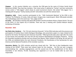 Singapur In this country Catholics are a minority, the CFM goes by the name of Cristian Family Social
Movement (CFSM). They have few members. Their social action is adhered to “Caritas” and their community
service center is “Villa Agape”, which shows its social ecumenical charism. We visited “Villa Agape”, for a
meeting with the group “ Family, Society and Life” and another one with the national team.
Bangalore, India - Seven countries participated at the “10th Continental Meeting” of the CFM in Asia:
Thailand, The Phillipines, Sri Lanka, India and Japan, Hungary was a special guest. About 180 people atended.
The methodology used in this event was “ See, Judge and Act”
Sri Lanka - We atended a meeting with about 80 members and the presidents Héctor y Dayani Pairish. The seat
of the CFM is in the Capital city of Colombo. There was also a meeting with Cardinal Malcom Ranjith,
Archbishop of Colombo.
November 2015
San Pedro Sula, Honduras -- The “XV Latin American Encounter” of the CFMs took place with the presence and
participation of Cardinal Oscar Andrés Rodriguez Maradiaga, who presented a paper on a topic related to the
Synod for the Family. The“General Latin American Assembly ” PRELA generally takes place right after this event
to save money, time and effort, this once the site was moved to Siguatepeque Comayagua, Honduras. During
this Assembly, presided by Ricardo and lucia Araujo from Mexico, topics related to the being, life and spirit of
the CFMs are exhibited before the Latin American Presidents, the Coordinators of the Secretariate for Latin
America and the National Presidents of the memeber countries..
Queretaro, Mexico; The 2015 activities period was closed with the “8th Face to face headquartes team
meeting of the ICCFM”. There were two relevant topics for this meeting - the first one was a program
revision,looking into pending engangements; and the second one the the establishment of the World
Assemblies in San Antonio, TX.USA. Everything was registered so it can be looked after by each Area
responsable.
 