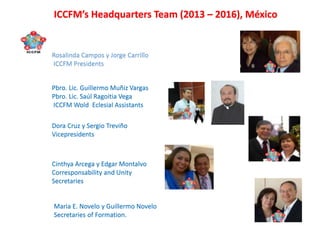 Rosalinda Campos y Jorge Carrillo
ICCFM Presidents
Pbro. Lic. Guillermo Muñiz Vargas
Pbro. Lic. Saúl Ragoitia Vega
ICCFM Wold Eclesial Assistants
Dora Cruz y Sergio Treviño
Vicepresidents
Cinthya Arcega y Edgar Montalvo
Corresponsability and Unity
Secretaries
Maria E. Novelo y Guillermo Novelo
Secretaries of Formation.
ICCFM’s Headquarters Team (2013 – 2016), México
 