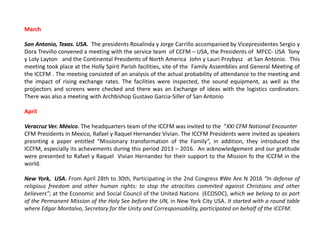 March
San Antonio, Texas. USA. The presidents Rosalinda y Jorge Carrillo accompanied by Vicepresidentes Sergio y
Dora Treviño convened a meeting with the service team of CCFM – USA, the Presidents of MFCC- USA Tony
y Loly Layton and the Continental Presidents of North America John y Lauri Przybysz at San Antonio. This
meeting took place at the Holly Spirit Parish facilities, site of the Family Assemblies and General Meeting of
the ICCFM . The meeting consisted of an analysis of the actual probability of attendance to the meeting and
the impact of rising exchange rates. The facilities were inspected, the sound equipment, as well as the
projjectors and screens were checked and there was an Exchange of ideas with the logistics cordinators.
There was also a meeting with Archbishop Gustavo Garcia-Siller of San Antonio
April
Veracruz Ver. México. The headquarters team of the ICCFM was invited to the “XXI CFM National Encounter
CFM Presidents in Mexico, Rafael y Raquel Hernandez Vivian. The ICCFM Presidents were invited as speakers
presnting a paper entitled “Missionary transformation of the Family”, in addition, they introduced the
ICCFM, especially its achevements during this period 2013 – 2016. An acknowledgement and our gratitude
were presented to Rafael y Raquel Vivian Hernandez for their support to the Mission fo the ICCFM in the
world.
New York, USA. From April 28th to 30th, Participating in the 2nd Congress #We Are N 2016 “In defense of
religious freedom and other human rights: to stop the atrocities commited against Christians and other
believers”; at the Economic and Social Council of the United Nations (ECOSOC), which we belong to as part
of the Permanent Mission of the Holy See before the UN, in New York City USA. It started with a round table
where Edgar Montalvo, Secretary for the Unity and Corresponsability, participated on behalf of the ICCFM.
 