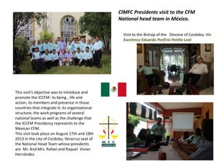 CIMFC Presidents visit to the CFM
National head team in México.
Visit to the Bishop of the Diocese of Cordoba, His
Excelency Eduardo Porfirio Patiño Leal
This visit’s objective was to introduce and
promote the ICCFM: its being , life and
action, its members and presence in those
countries that integrate it; its organizational
structure; the work programs of several
national teams as well as the challenge that
the ICCFM Presidency represents to the
Mexican CFM.
This visit took place on August 17th and 18th
2013 In the city of Cordoba, Veracruz seat of
the National Head Team whose presidents
are Mr. And Mrs. Rafael and Raquel Vivian
Hernández.
 