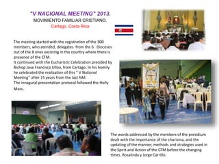"V NACIONAL MEETING" 2013.
MOVIMIENTO FAMILIAR CRISTIANO.
Cartago, Costa Rica
The meeting started with the registration of the 300
members, who atended, delegates from the 6 Dioceses
out of the 8 ones excisting in the country where there is
presence of the CFM.
It continued with the Eucharistic Celebration precided by
Bichop Jose Francisco Ulloa, from Cartago. In his homily
he celebrated the realization of this ” V National
Meeting” after 15 years from the last NM.
The innagural presentation protocol followed the Holly
Mass.
The words addressed by the members of the presidium
dealt with the importance of the charisma, and the
updating of the manner, methods and strategies used in
the Spirit and Action of the CFM before the changing
times. Rosalinda y Jorge Carrillo.
 