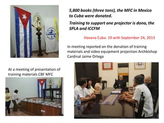 In meeting reported on the donation of training
materials and video equipment projection Archbishop
Cardinal Jaime Ortega
At a meeting of presentation of
training materials CBF MFC
Havana Cuba. 19 with September 24, 2013
5,800 books (three tons), the MFC in Mexico
to Cuba were donated.
Training to support one projector is dono, the
SPLA and ICCFM
 