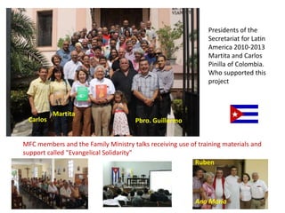 Presidents of the
Secretariat for Latin
America 2010-2013
Martita and Carlos
Pinilla of Colombia.
Who supported this
project
Carlos
Martita
Pbro. Guillermo
MFC members and the Family Ministry talks receiving use of training materials and
support called "Evangelical Solidarity"
Ruben
Ana María
 