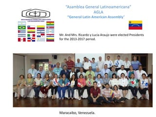“Asamblea General Latinoamericana”
AGLA
Maracaibo, Venezuela.
Mr. And Mrs. Ricardo y Lucia Araujo were elected Presidents
for the 2013-2017 period.
“General Latin American Assembly”
 
