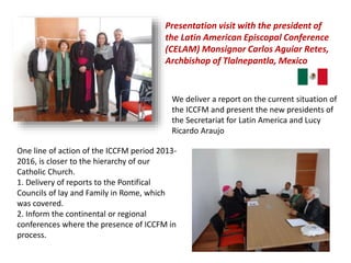 Presentation visit with the president of
the Latin American Episcopal Conference
(CELAM) Monsignor Carlos Aguiar Retes,
Archbishop of Tlalnepantla, Mexico
We deliver a report on the current situation of
the ICCFM and present the new presidents of
the Secretariat for Latin America and Lucy
Ricardo Araujo
One line of action of the ICCFM period 2013-
2016, is closer to the hierarchy of our
Catholic Church.
1. Delivery of reports to the Pontifical
Councils of lay and Family in Rome, which
was covered.
2. Inform the continental or regional
conferences where the presence of ICCFM in
process.
 
