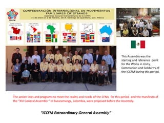 The action lines and programs to meet the reality and needs of the CFMs for this period and the manifesto of
the “XVI General Assembly “ in Bucaramanga, Colombia, were proposed before the Assembly.
This Assembly was the
starting and reference point
for the Works in Unity,
Communion and Solidarity of
the ICCFM during this period.
“ICCFM Extraordinary General Assembly”
 