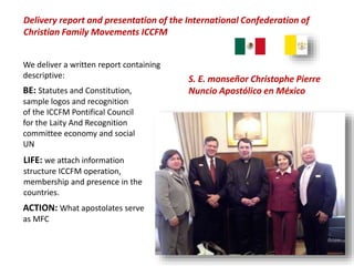 Delivery report and presentation of the International Confederation of
Christian Family Movements ICCFM
S. E. monseñor Christophe Pierre
Nuncio Apostólico en México
We deliver a written report containing
descriptive:
ACTION: What apostolates serve
as MFC
BE: Statutes and Constitution,
sample logos and recognition
of the ICCFM Pontifical Council
for the Laity And Recognition
committee economy and social
UN
LIFE: we attach information
structure ICCFM operation,
membership and presence in the
countries.
 