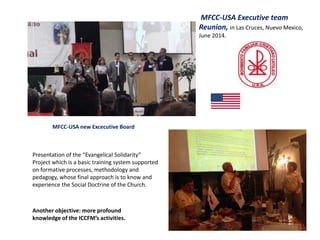 MFCC-USA new Excecutive Board
MFCC-USA Executive team
Reunion, in Las Cruces, Nuevo Mexico,
June 2014.
Another objective: more profound
knowledge of the ICCFM’s activities.
Presentation of the “Evangelical Solidarity”
Project which is a basic training system supported
on formative processes, methodology and
pedagogy, whose final approach is to know and
experience the Social Doctrine of the Church.
 