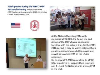Participation during the MFCC- USA
National Meeting Introduction of the
CIMFC’s plans and programs for 2013-2016, in Las
Cruces, Nuevo Mexico, USA.
At the National Meeting 2014 with
members MFCC-USA the Being, Life and
Action of the ICCFM were announced
together with the actions lines for the 2013-
2016 period. It may be worth noticing that a
greater approach towards this movement,
as well as to other CFM in the USA is
necessary.
Up to now MFC-MEX came close to MFCC-
USA in orderto 1 - support their structure
and 2 – Look for National uniti among CFM
in the USA.
 