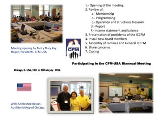 Meeting opening by Tom y Mary Kay
Halpin, Presidents CFM-USA
With Archbishop Rassas
Auxiliary bishop of Chicago.
1.- Opening of the meeting
2. Review of:
a.- Membership
b.- Programming
c.- Operation and structures treasury
d.- Report
F.- income statement and balance
3. Presentation of presidents of the ICCFM
4. Install new board members
5. Assembly of Families and General ICCFM
6. Share concerns
7. Closing
Participating in the CFM-USA Biannual Meeting
 