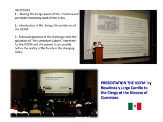PRESENTATION THE ICCFM by
Rosalinda y Jorge Carrillo to
the Clergy of the Diocese of
Queretaro.
OBJECTIVES:
1.- Making the Clergy aware of the charisma and
worlwide missionary work of the CFMs .
2.- Introduction of the Being, Life and Action of
the ICCFM.
3.- Acknowledgement of the challenges that the
aplication of “Instrumentum Laboris” represent
for the ICCFM and the answer it can provide
before the reality of the family in the changing
times.
 