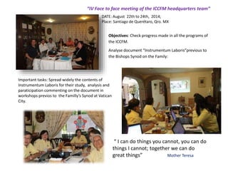 Objectives: Check progress made in all the programs of
the ICCFM.
Analyse document “Instrumentum Laboris”previous to
the Bishops Synod on the Family:
“IV Face to face meeting of the ICCFM headquarters team”
DATE: August 22th to 24th, 2014;
Place: Santiago de Querétaro, Qro. MX
Important tasks: Spread widely the contents of
Instrumentum Laboris for their study, analysis and
paraticipation commenting on the document in
workshops previos to the Familly’s Synod at Vatican
City.
“ I can do things you cannot, you can do
things I cannot; together we can do
great things” Mother Teresa
 