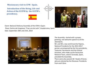 Event: National Ordinary Assembly of the CFM in Spain.
Place: Centro de Congresos “Fray Luís de León”, Guadarrama, Spain.
Date: September 20th and 21th, 2014
Missioneary visit to CFM - Spain.
Introduction of the Being, Life and
Action of the ICCFM by the ICCFM’s
presidency.
The Assembly started with a prayer,
greeting, and welcome speech to all the
attendants.
Mr. and Mrs. Jose and Encarnita Pajares,
National Presidents for the 2013-2017
period, accompanied by the Vice presidents,
Treasurer, Secretaries and the Eclesial
Assistant, who make up the Excecutive
National Team, sited in Granada, Spain,
presided the Assembly.
There were also present 82 Heads of Zones
who are elected by the Diocesan Presidents
from each Zone.
 