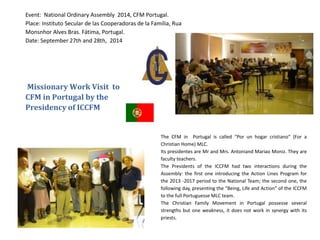 Missionary Work Visit to
CFM in Portugal by the
Presidency of ICCFM
Event: National Ordinary Assembly 2014, CFM Portugal.
Place: Instituto Secular de las Cooperadoras de la Familia, Rua
Monsnhor Alves Bras. Fátima, Portugal.
Date: September 27th and 28th, 2014
The CFM in Portugal is called “Por un hogar cristiano” (For a
Christian Home) MLC.
Its presidentes are Mr and Mrs. Antoniand Mariao Moniz. They are
faculty teachers.
The Presidents of the ICCFM had two interactions during the
Assembly: the first one introducing the Action Lines Program for
the 2013 -2017 period to the National Team; the second one, the
following day, presenting the “Being, Life and Action” of the ICCFM
to the full Portuguesse MLC team.
The Christian Family Movement in Portugal possesse several
strengths but one weakness, it does not work in synergy with its
priests.
 