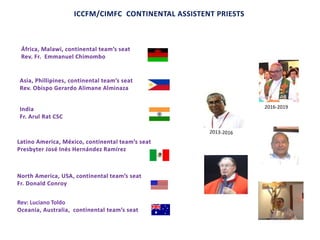 ICCFM/CIMFC CONTINENTAL ASSISTENT PRIESTS
Asia, Phillipines, continental team’s seat
Rev. Obispo Gerardo Alimane Alminaza
África, Malawi, continental team’s seat
Rev. Fr. Emmanuel Chimombo
Latino America, México, continental team’s seat
Presbyter José Inés Hernández Ramírez
Rev: Luciano Toldo
Oceania, Australia, continental team’s seat
India
Fr. Arul Rat CSC
2016-2019
North America, USA, continental team’s seat
Fr. Donald Conroy
 