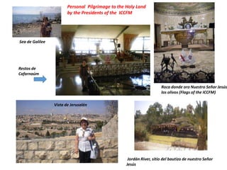 Personal Pilgrimage to the Holy Land
by the Presidents of the ICCFM
Jordán River, sitio del bautizo de nuestro Señor
Jesús
Roca donde oro Nuestro Señor Jesús
los olivos (Flags of the ICCFM)
Vista de Jerusalén
Restos de
Cafarnaúm
Sea de Galilee
 
