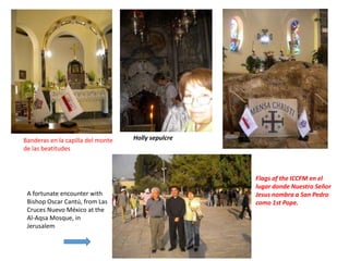 Flags of the ICCFM en el
lugar donde Nuestro Señor
Jesus nombra a San Pedro
como 1st Pope.
A fortunate encounter with
Bishop Oscar Cantú, from Las
Cruces Nuevo México at the
Al-Aqsa Mosque, in
Jerusalem
Holly sepulcreBanderas en la capilla del monte
de las beatitudes
 