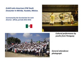 ELAJO Latin American CFM Youth
Encounter in Mérida, Yucatán, México.
Summoned by the Secretariate For Latin
America (SPLA), periodo 2012-2016
Cultural performance by
youths from Paraguay
General attendence
photograph
 