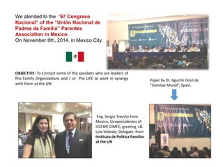 We atended to the “97 Congreso
Nacional” of the “Unión Nacional de
Padres de Familia” Parentes
Association in Mexico.
On November 8th, 2014. in Mexico City.
OBJECTIVE: To Contact some of the speakers who are leaders of
Pro Family Organizations and / or Pro LIFE to work in synergy
with them at the UN
Eng. Sergio Treviño from
Mexico, Vicepresidentes of
ICCFM/ CIMFC, greeting LB.
Lola Velarde, Delegate. from
Instituto de Política Familiar
at the UN
Paper by Dr. Agustín Dosil de
“Familias Mundi”, Spain.
 