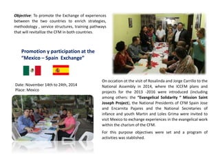 Promotion y participation at the
“Mexico – Spain Exchange”
On occation ot the visit of Rosalinda and Jorge Carrillo to the
National Assembly in 2014, where the ICCFM plans and
projects for the 2013 -2016 were introduced (including
among others: the “Evangelical Solidarity “ Mission Saint
Joseph Project), the National Presidents of CFM Spain Jose
and Encarnita Pajares and the National Secretaries of
infance and youth Martin and Loles Grima were invited to
visit Mexico to exchange experiences in the evangelical work
within the charism of the CFM.
For this purpose objectives were set and a program of
activities was stablished.
Objective: To promote the Exchange of experiences
between the two countries to enrich strategies,
methodology , service structures, training pathways
that will revitallize the CFM in both countries.
Date: November 14th to 24th, 2014
Place: Mexico
 