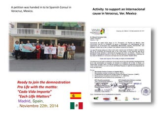 Ready to join the demnostration
Pro Life with the mottto:
“Cada Vida Importa”
“Each Lilfe Matters”
Madrid, Spain,
. Noviembre 22th, 2014
Activity to support an Internacional
cause in Veracruz, Ver. Mexico
A petition was handed in to te Spanish Consul in
Veracruz, Mexico.
 