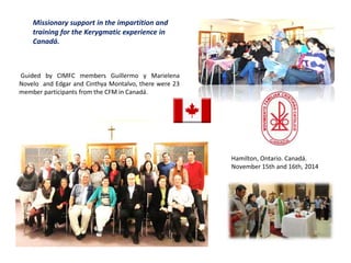 Missionary support in the impartition and
training for the Kerygmatic experience in
Canadá.
Guided by CIMFC members Guillermo y Marielena
Novelo and Edgar and Cinthya Montalvo, there were 23
member participants from the CFM in Canadá.
Hamilton, Ontario. Canadá.
November 15th and 16th, 2014
 