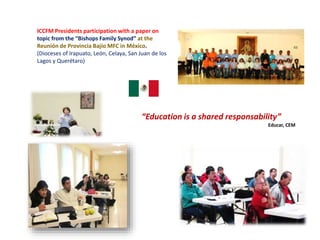 ICCFM Presidents participation with a paper on
topic from the “Bishops Family Synod” at the
Reunión de Provincia Bajío MFC in México.
(Dioceses of Irapuato, León, Celaya, San Juan de los
Lagos y Querétaro)
“Education is a shared responsability”
Educar, CEM
 